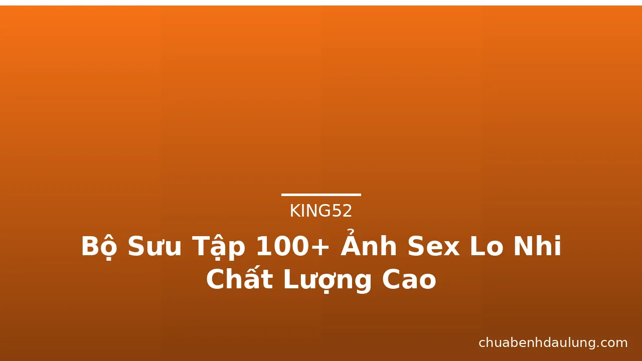 Bộ Sưu Tập 100+ Ảnh Sex Lo Nhi Chất Lượng Cao
